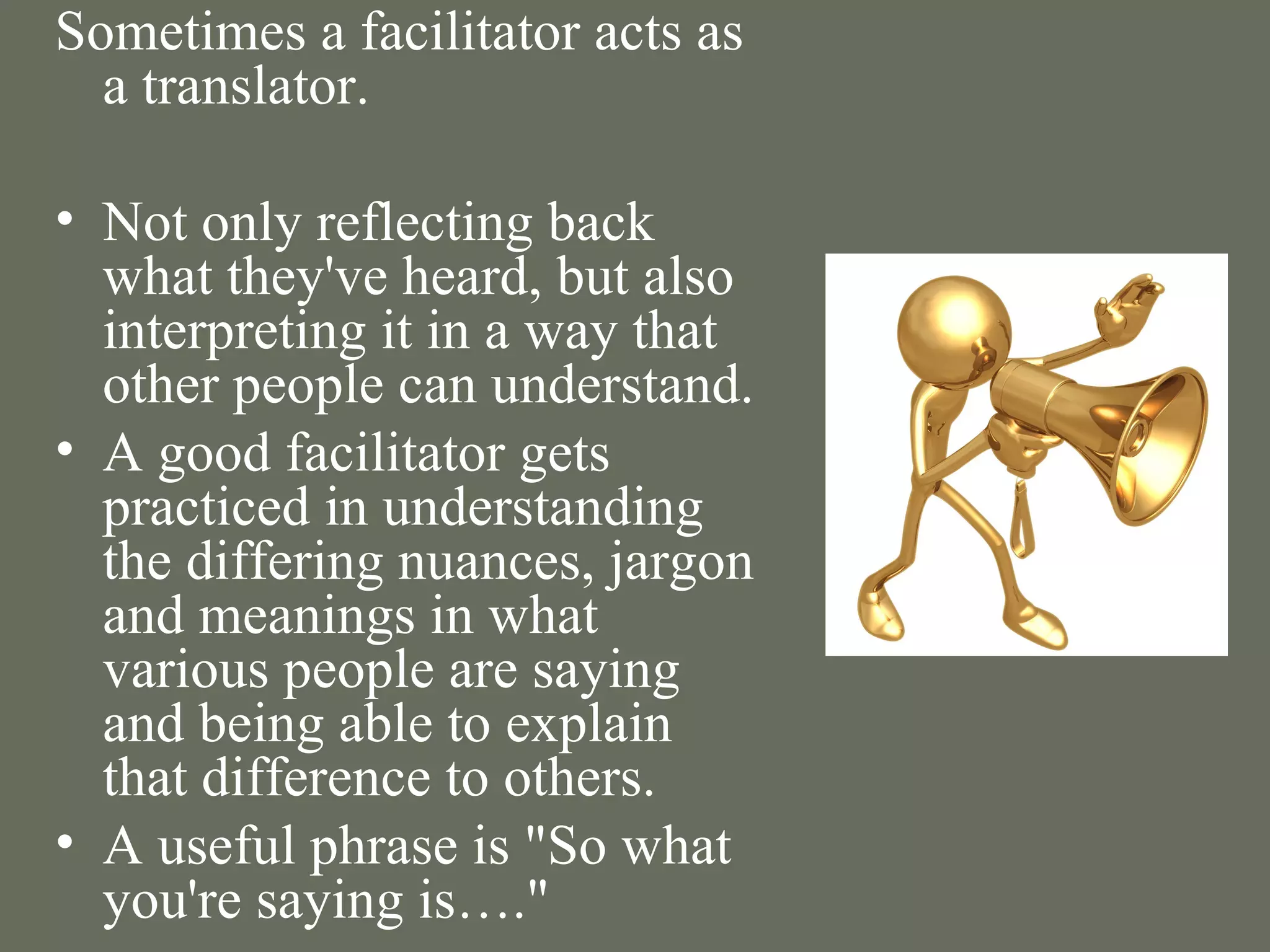 Sometimes a facilitator acts as a translator. Not only reflecting back what they've heard, but also interpreting it in a way that other people can understand.  A good facilitator gets practiced in understanding the differing nuances, jargon and meanings in what various people are saying and being able to explain that difference to others.  A useful phrase is "So what you're saying is…." 