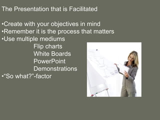 The Presentation that is Facilitated • Create with your objectives in mind • Remember it is the process that matters • Use multiple mediums Flip charts White Boards PowerPoint  Demonstrations •“ So what?”-factor 
