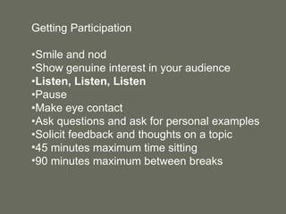 Getting Participation • Smile and nod • Show genuine interest in your audience • Listen, Listen, Listen • Pause • Make eye contact • Ask questions and ask for personal examples • Solicit feedback and thoughts on a topic 45 minutes maximum time sitting 90 minutes maximum between breaks 