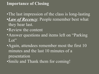 Importance of Closing   • The last impression of the class is long-lasting  • Law of Recency : People remember best what they hear last. Review the content Answer questions and items left on “Parking Lot” • Again, attendees remember most the first 10 minutes and the last 10 minutes of a presentation • Smile and Thank them for coming! 