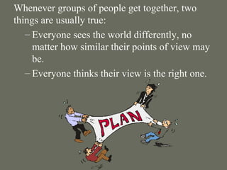 Whenever groups of people get together, two things are usually true: Everyone sees the world differently, no matter how similar their points of view may be.  Everyone thinks their view is the right one. 