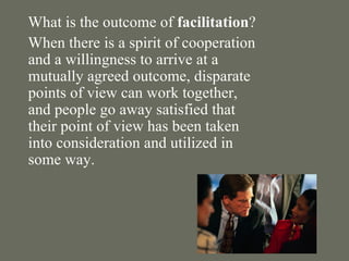 What is the outcome of  facilitation ? When there is a spirit of cooperation and a willingness to arrive at a mutually agreed outcome, disparate points of view can work together, and people go away satisfied that their point of view has been taken into consideration and utilized in some way. 
