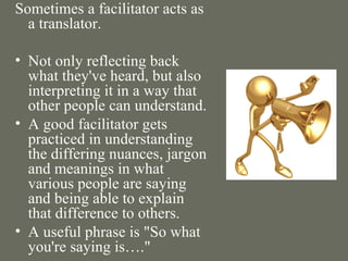 Sometimes a facilitator acts as a translator. Not only reflecting back what they've heard, but also interpreting it in a way that other people can understand.  A good facilitator gets practiced in understanding the differing nuances, jargon and meanings in what various people are saying and being able to explain that difference to others.  A useful phrase is "So what you're saying is…." 