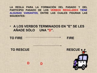 LA REGLA PARA LA FORMACIÓN DEL PASADO Y DEL PARTICIPIO PASADO DE LOS  VERBOS REGULARES   TIENE ALGUNAS VARIANTES , ENTRE LAS CUALES FIGURAN LAS SIGUIENTES:  A LOS VERBOS TERMINADOS EN "E" SE LES AÑADE SÓLO  UNA " D ". TO FIRE  FIRE  TO RESCUE  RESCUE D D 