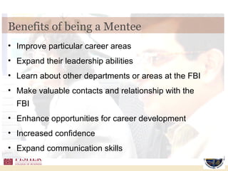 Benefits of being a Mentee Improve particular career areas Expand their leadership abilities Learn about other departments or areas at the FBI Make valuable contacts and relationship with the FBI Enhance opportunities for career development Increased confidence Expand communication skills 