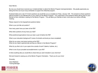 Dear Mentor,   By now you should have received your invitational letter to attend the Mentor Program training/orientation.  We greatly appreciate you taking the time out of your busy schedules to support this influential program.      Enclosed below are a set of 10 short questions we would like you to complete by Friday, January 12th.  The answers to these questions will be provided to your Mentee who is your match for the Mentor Program.  Your responses to the questions below will be given to your Mentee at their orientation meeting for the Mentor Program.  This will allow your Mentee to learn more about you before officially meeting.     Please respond to the biographical questions below:      What is your job title and position?   How many years have you been at the FBI?   What other positions (if any) have you held?   What positions/organizations have you been a part of before the FBI?   What is your education background? (name of school/s and level you have completed)   What do you enjoy most about working at the FBI? What do you hope to gain/provide serving as a Mentor in the Mentor Program?   What do you like to do in your spare time outside of work? (talents, hobbies, etc.)   What is one of your proudest accomplishments in your life?   Is there anything else you would like to share that you want included in your short bio?   We look forward to seeing you at the Mentor Program Orientation.  Thank you for your time!   Sincerely,   Buck Mathews Training Manager 