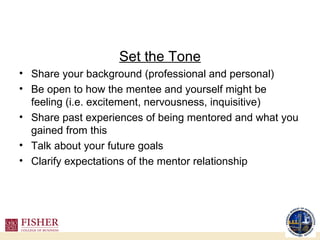 Set the Tone Share your background (professional and personal) Be open to how the mentee and yourself might be feeling (i.e. excitement, nervousness, inquisitive) Share past experiences of being mentored and what you gained from this Talk about your future goals Clarify expectations of the mentor relationship 