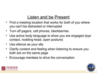 Listen and be Present Find a meeting location that works for both of you where you can’t be distracted or interrupted Turn off pagers, cell phones, blackberries Use active body language to show you are engaged (eye contact, nodding head, open posture) Use silence as your ally Clarify content and feeling when listening to ensure you both are on the same page Encourage mentees to drive the conversation 