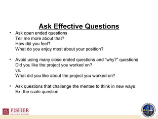 Ask Effective Questions Ask open ended questions Tell me more about that? How did you feel? What do you enjoy most about your position? Avoid using many close ended questions and “why?” questions Did you like the project you worked on? vs. What did you like about the project you worked on? Ask questions that challenge the mentee to think in new ways Ex. the scale question 