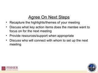 Agree On Next Steps Recapture the highlights/themes of your meeting Discuss what key action items does the mentee want to focus on for the next meeting Provide resources/support when appropriate Discuss who will connect with whom to set up the next meeting 