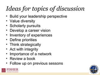 Ideas for topics of discussion Build your leadership perspective  Value diversity Scholarly pursuits Develop a career vision Inventory of experiences Define priorities Think strategically Act with integrity Importance of a network Review a book Follow up on previous sessons 