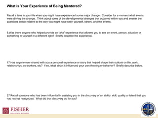 What is Your Experience of Being Mentored? Recall a time in your life when you might have experienced some major change.  Consider for a moment what events were driving the change.  Think about some of the developmental changes that occurred within you and answer the questions below relative to the way you might have seen yourself, others, and the events. Was there anyone who helped provide an “aha” experience that allowed you to see an event, person, situation or something in yourself in a different light?  Briefly describe the experience. Has anyone ever shared with you a personal experience or story that helped shape their outlook on life, work, relationships, co-workers, etc?  If so, what about it influenced your own thinking or behavior?  Briefly describe below. Recall someone who has been influential in assisting you in the discovery of an ability, skill, quality or talent that you had not yet recognized.  What did that discovery do for you? 