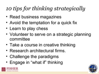 10 tips for thinking strategically Read business magazines Avoid the temptation for a quick fix Learn to play chess Volunteer to serve on a strategic planning committee Take a course in creative thinking Research architectural firms. Challenge the paradigms Engage in “what if” thinking 