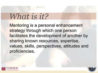 Mentoring is a personal enhancement strategy through which one person facilitates the development of another by sharing known resources, expertise, values, skills, perspectives, attitudes and proficiencies.  What is it? 