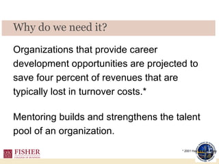 Organizations that provide career development opportunities are projected to save four percent of revenues that are typically lost in turnover costs.*  Mentoring builds and strengthens the talent pool of an organization.  Why do we need it?  * 2001 Hay Group Survey 