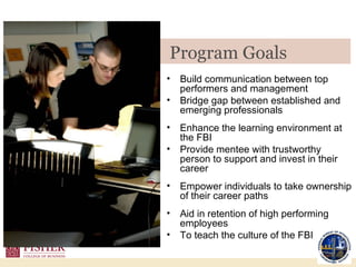 Build communication between top performers and management Bridge gap between established and emerging professionals Enhance the learning environment at the FBI Provide mentee with trustworthy person to support and invest in their career Empower individuals to take ownership of their career paths Aid in retention of high performing employees  To teach the culture of the FBI Program Goals  