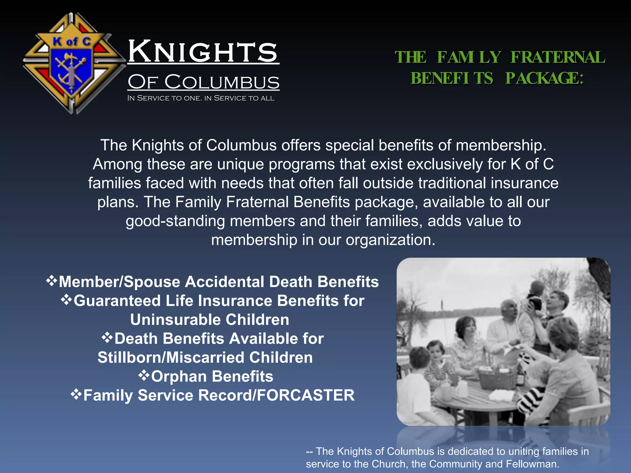 Knights Of Columbus In Service to one. in Service to all The Knights of Columbus offers special benefits of membership. Among these are unique programs that exist exclusively for K of C families faced with needs that often fall outside traditional insurance plans. The Family Fraternal Benefits package, available to all our good-standing members and their families, adds value to membership in our organization. THE FAMILY FRATERNAL BENEFITS PACKAGE: Member/Spouse Accidental Death Benefits  Guaranteed Life Insurance Benefits for Uninsurable Children  Death Benefits Available for Stillborn/Miscarried Children    Orphan Benefits    Family Service Record/FORCASTER -- The Knights of Columbus is dedicated to uniting families in service to the Church, the Community and Fellowman. 