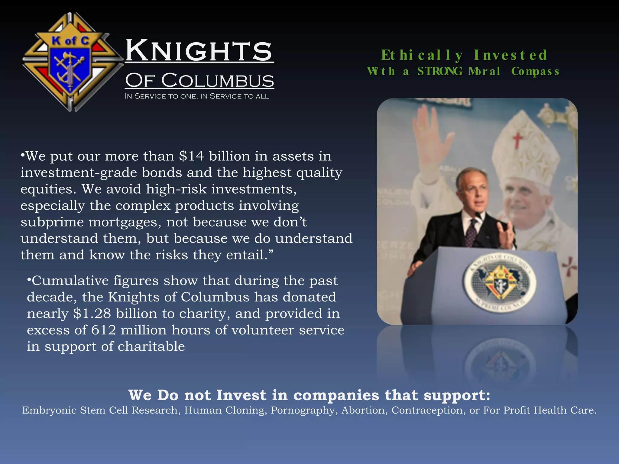 Knights Of Columbus In Service to one. in Service to all We put our more than $14 billion in assets in investment-grade bonds and the highest quality equities. We avoid high-risk investments, especially the complex products involving subprime mortgages, not because we don’t understand them, but because we do understand them and know the risks they entail.” Ethically Invested With a STRONG Moral Compass Cumulative figures show that during the past decade, the Knights of Columbus has donated nearly $1.28 billion to charity, and provided in excess of 612 million hours of volunteer service in support of charitable We Do not Invest in companies that support: Embryonic Stem Cell Research, Human Cloning, Pornography, Abortion, Contraception, or For Profit Health Care. 