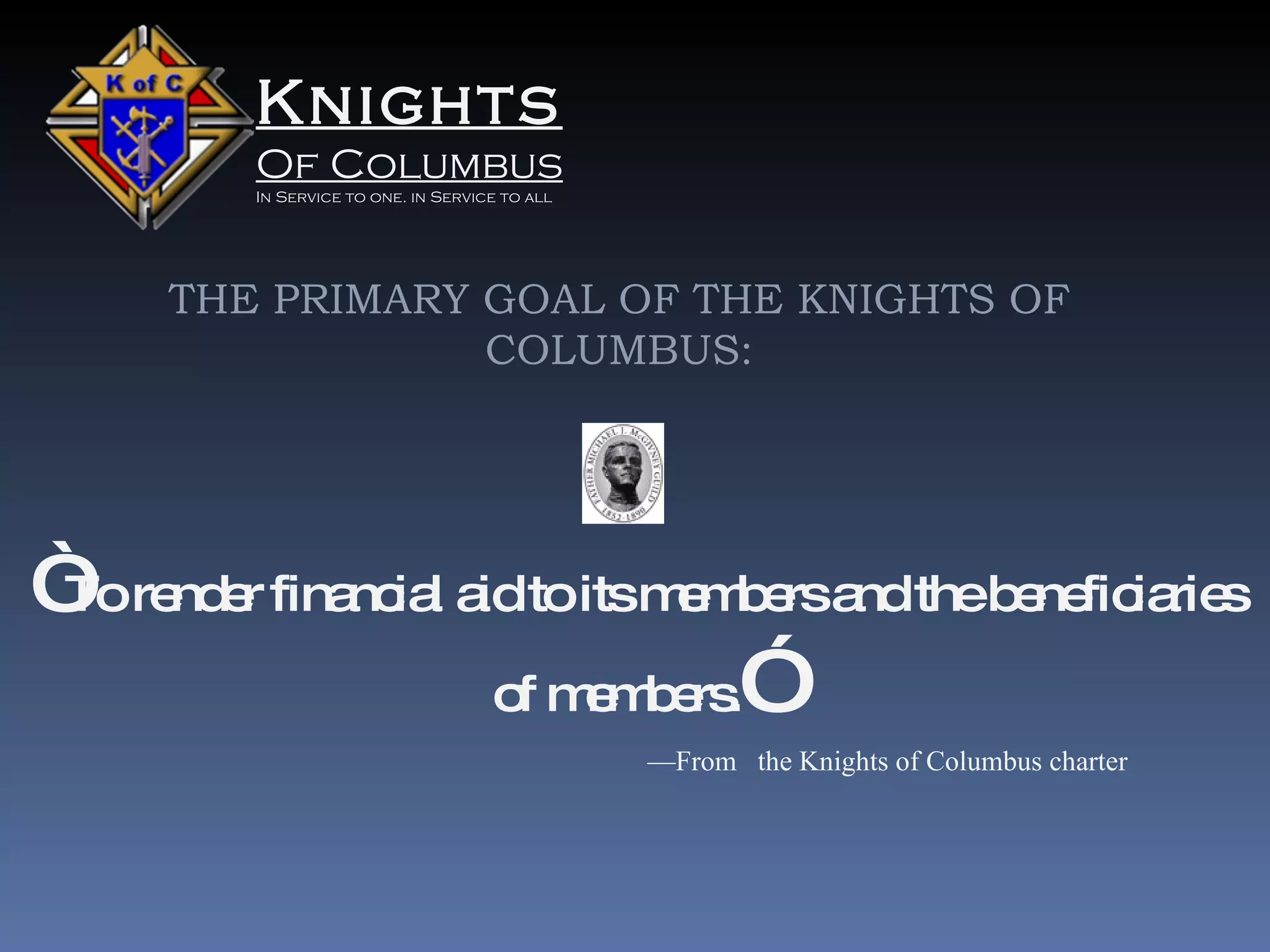 Knights Of Columbus In Service to one. in Service to all THE PRIMARY GOAL OF THE KNIGHTS OF COLUMBUS: “ To render financial aid to its members and the beneficiaries of members. ” — From  the Knights of Columbus charter 