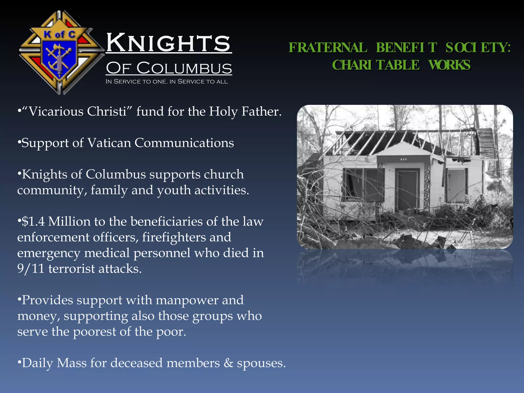 Knights Of Columbus In Service to one. in Service to all “ Vicarious Christi” fund for the Holy Father. Support of Vatican Communications Knights of Columbus supports church community, family and youth activities. $1.4 Million to the beneficiaries of the law enforcement officers, firefighters and emergency medical personnel who died in 9/11 terrorist attacks. Provides support with manpower and money, supporting also those groups who serve the poorest of the poor. Daily Mass for deceased members & spouses. FRATERNAL BENEFIT SOCIETY: CHARITABLE WORKS 