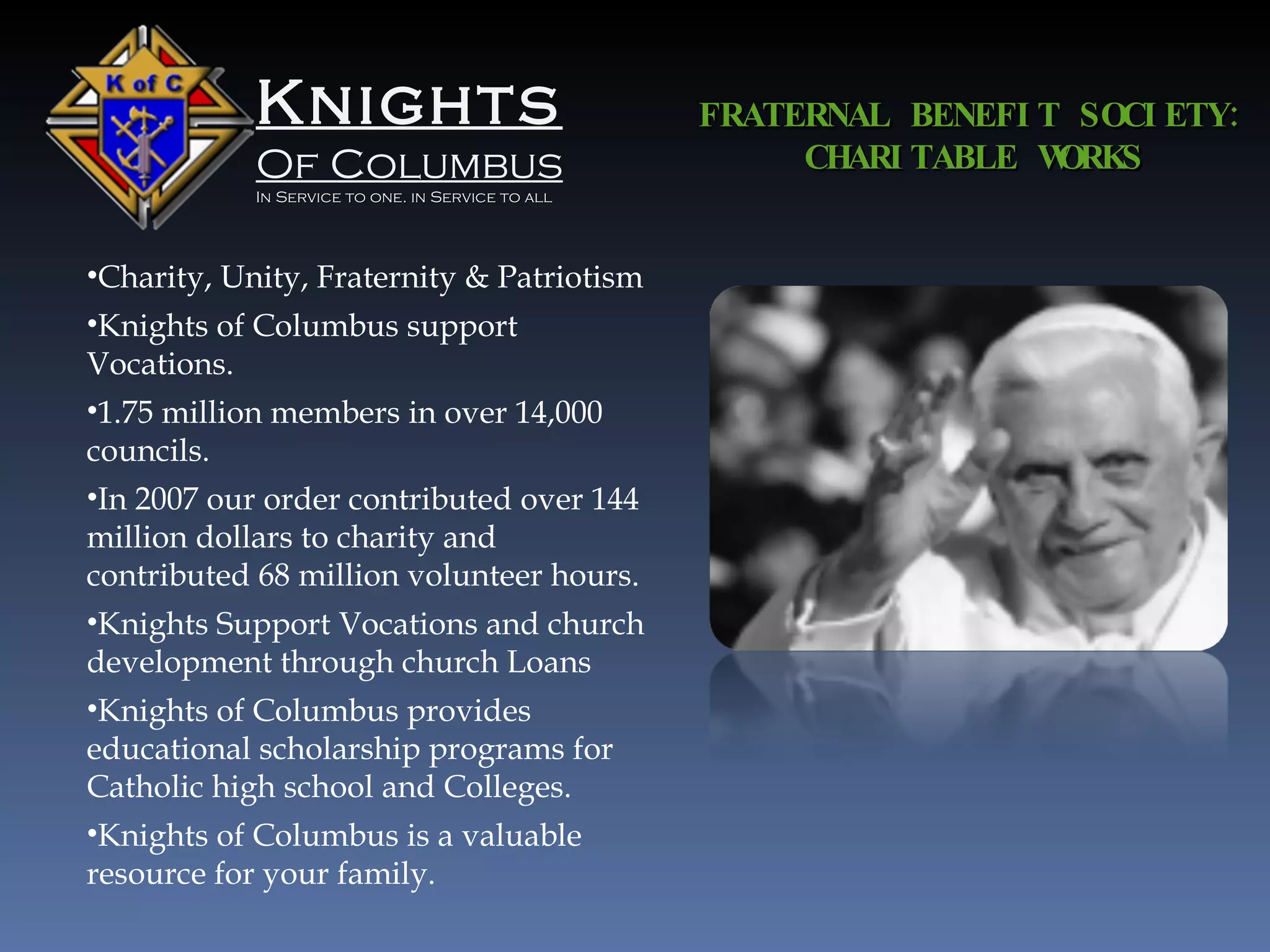 Knights Of Columbus In Service to one. in Service to all FRATERNAL BENEFIT SOCIETY: CHARITABLE WORKS Charity, Unity, Fraternity & Patriotism Knights of Columbus support Vocations. 1.75 million members in over 14,000 councils. In 2007 our order contributed over 144 million dollars to charity and contributed 68 million volunteer hours. Knights Support Vocations and church development through church Loans Knights of Columbus provides educational scholarship programs for Catholic high school and Colleges. Knights of Columbus is a valuable resource for your family. 