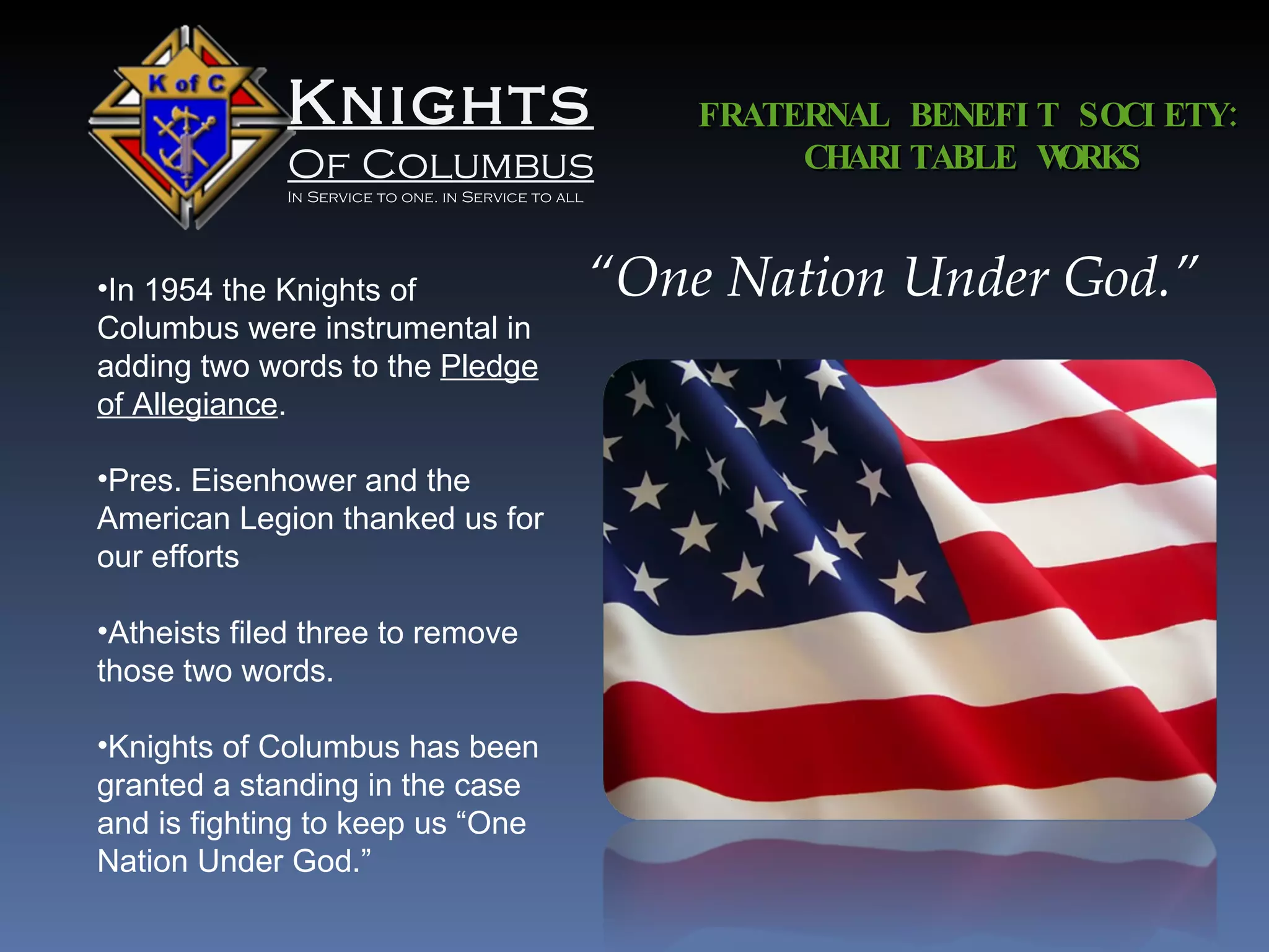 Knights Of Columbus In Service to one. in Service to all FRATERNAL BENEFIT SOCIETY: CHARITABLE WORKS “ One Nation Under God.” In 1954 the Knights of Columbus were instrumental in adding two words to the  Pledge of Allegiance . Pres. Eisenhower and the American Legion thanked us for our efforts Atheists filed three to remove those two words. Knights of Columbus has been granted a standing in the case and is fighting to keep us “One Nation Under God.” 