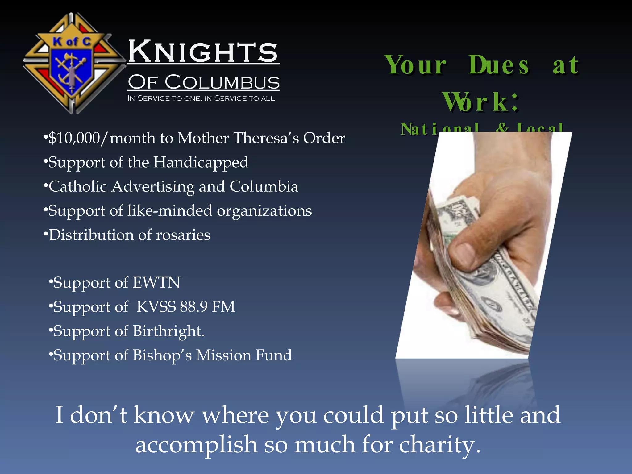 Knights Of Columbus In Service to one. in Service to all Your Dues at Work : National & Local $10,000/month to Mother Theresa’s Order Support of the Handicapped Catholic Advertising and Columbia Support of like-minded organizations Distribution of rosaries Support of EWTN  Support of  KVSS 88.9 FM Support of Birthright. Support of Bishop’s Mission Fund I don’t know where you could put so little and accomplish so much for charity. 