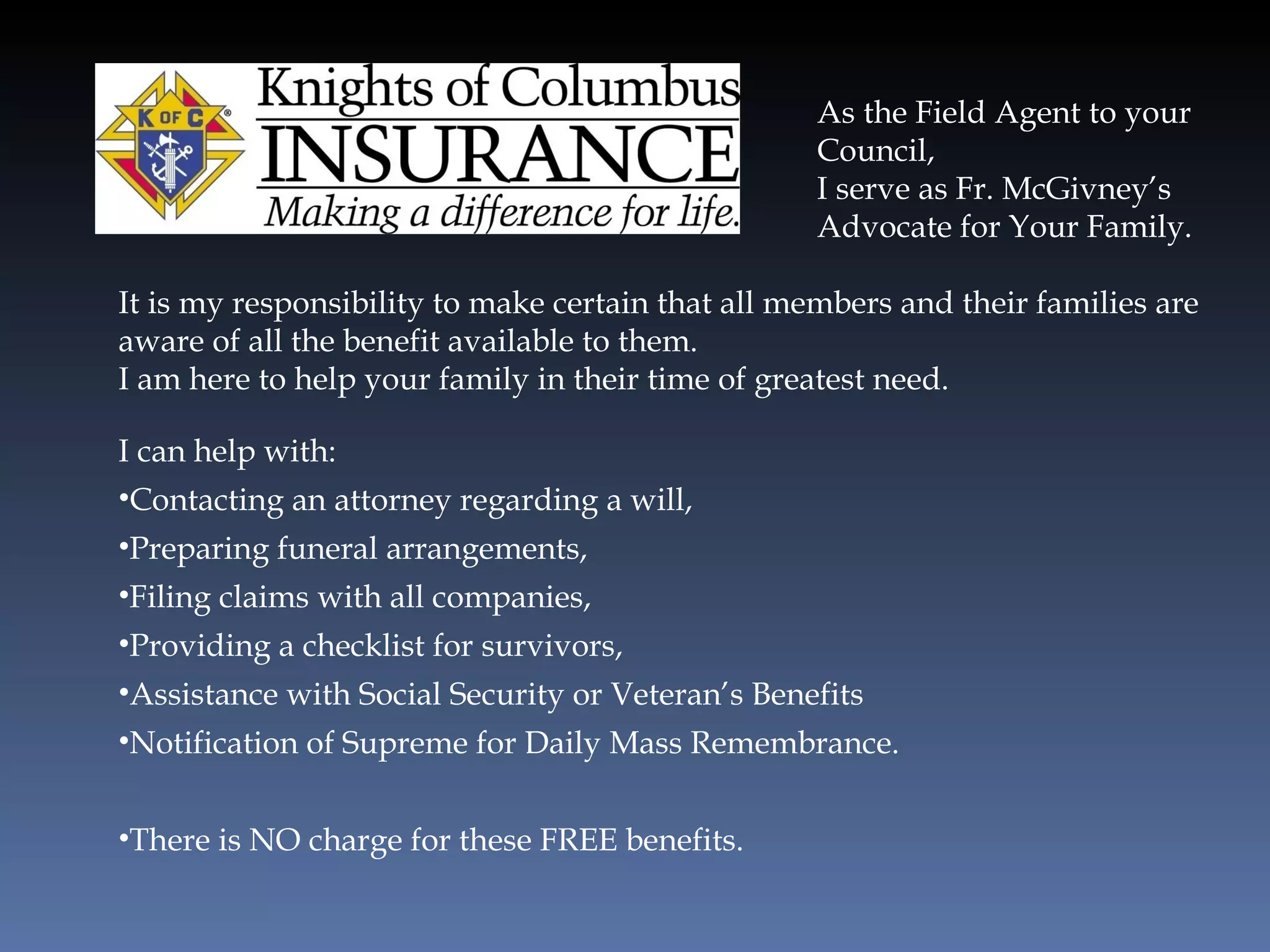 As the Field Agent to your Council,  I serve as Fr. McGivney’s Advocate for Your Family. It is my responsibility to make certain that all members and their families are aware of all the benefit available to them. I am here to help your family in their time of greatest need. I can help with: Contacting an attorney regarding a will, Preparing funeral arrangements, Filing claims with all companies, Providing a checklist for survivors, Assistance with Social Security or Veteran’s Benefits Notification of Supreme for Daily Mass Remembrance. There is NO charge for these FREE benefits. 