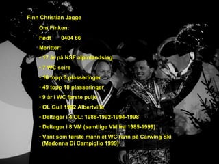 Finn Christian Jagge
    Om Finken:
    Født        0404 66
    Meritter:
    • 17 år på NSF alpinlandslag
    • 7 WC seire
    • 18 topp 3 plasseringer
    • 49 topp 10 plasseringer
    • 9 år i WC første pulje
    • OL Gull 1992 Albertville
    • Deltager i 4 OL: 1988-1992-1994-1998
    • Deltager i 8 VM (samtlige VM fra 1985-1999)
    • Vant som første mann et WC renn på Carwing Ski
      (Madonna Di Campiglio 1999)
 