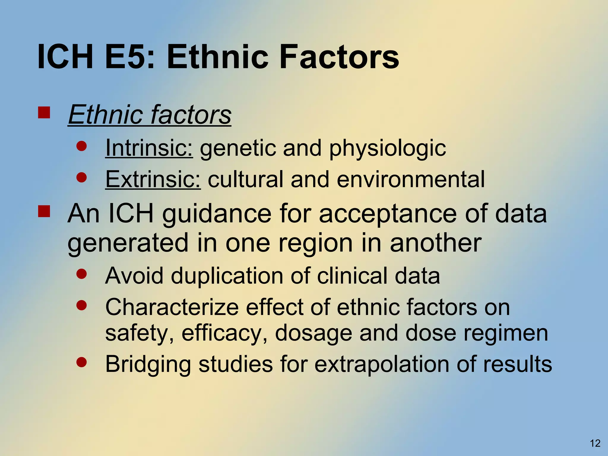 ICH E5: Ethnic Factors Ethnic factors Intrinsic:  genetic and physiologic Extrinsic:  cultural and environmental An ICH guidance for acceptance of data generated in one region in another Avoid duplication of clinical data Characterize effect of ethnic factors on safety, efficacy, dosage and dose regimen Bridging studies for extrapolation of results 