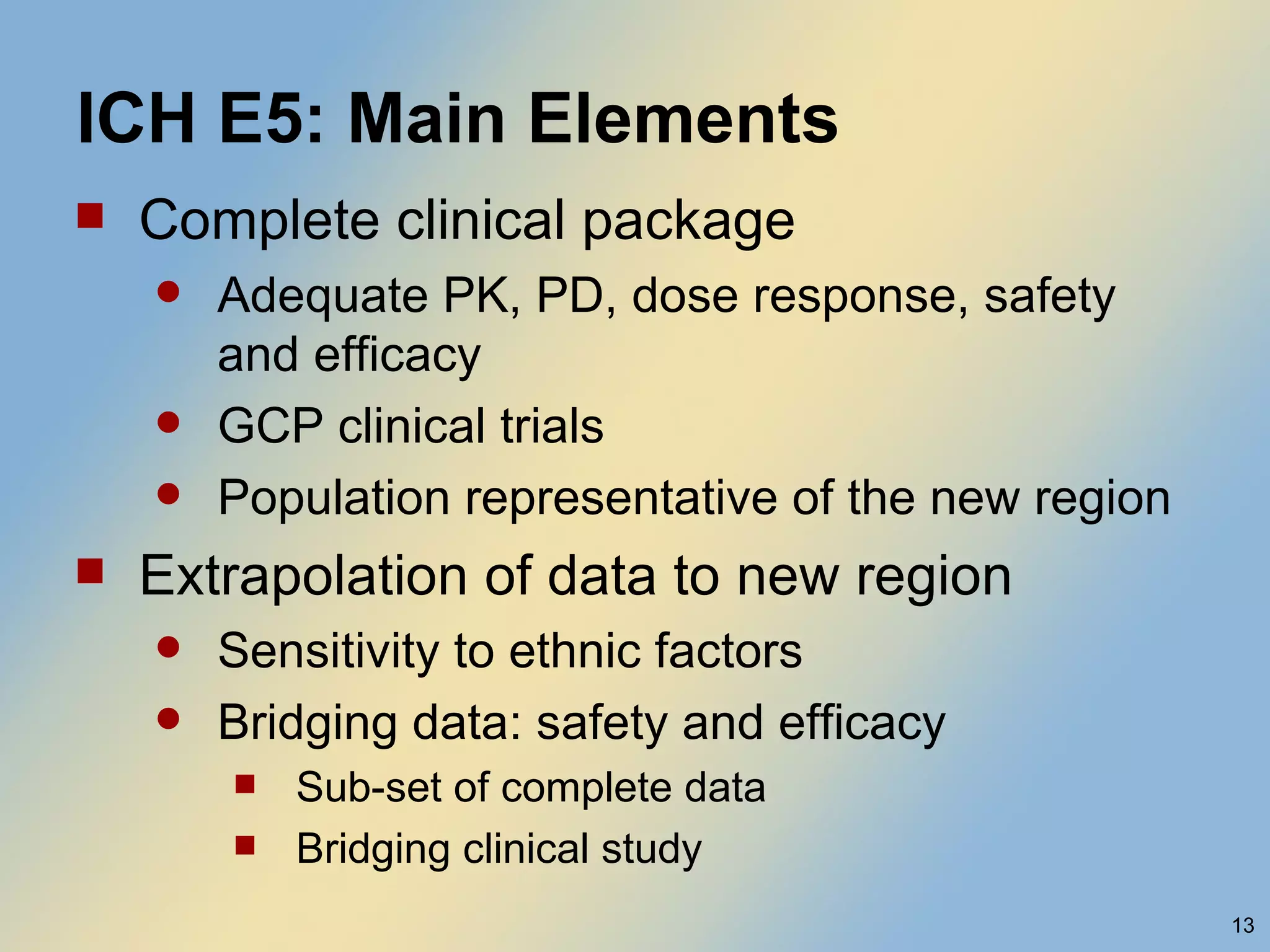 ICH E5: Main Elements Complete clinical package Adequate PK, PD, dose response, safety and efficacy GCP clinical trials Population representative of the new region Extrapolation of data to new region Sensitivity to ethnic factors Bridging data: safety and efficacy Sub-set of complete data Bridging clinical study  