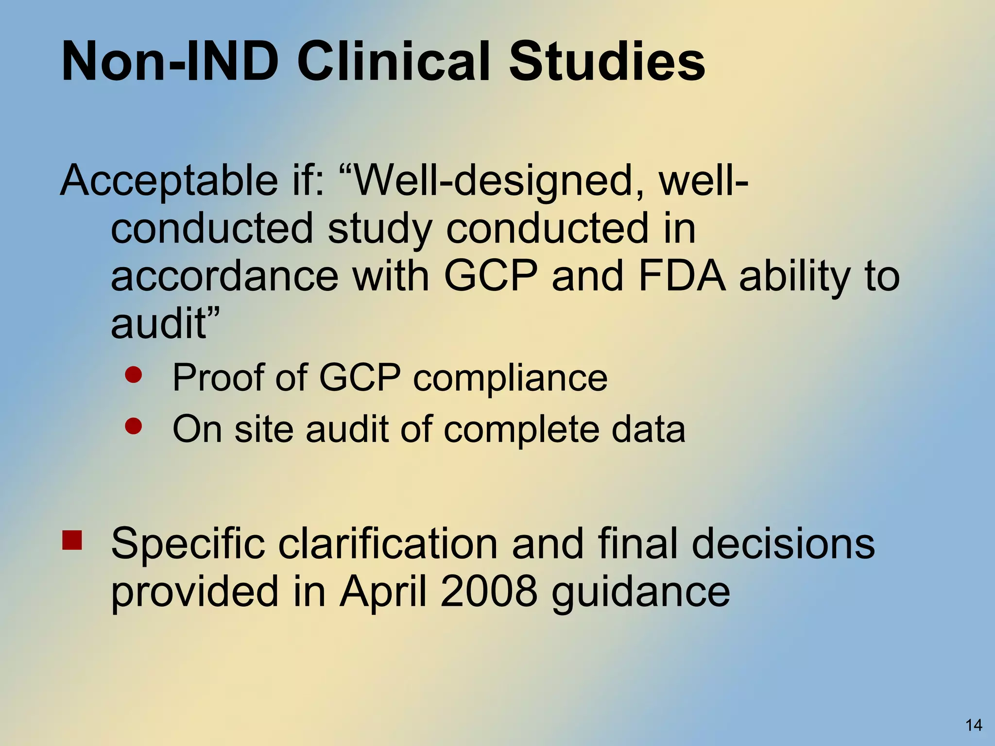 Non-IND Clinical Studies Acceptable if: “Well-designed, well-conducted study conducted in accordance with GCP and FDA ability to audit” Proof of GCP compliance On site audit of complete data Specific clarification and final decisions provided in April 2008 guidance 