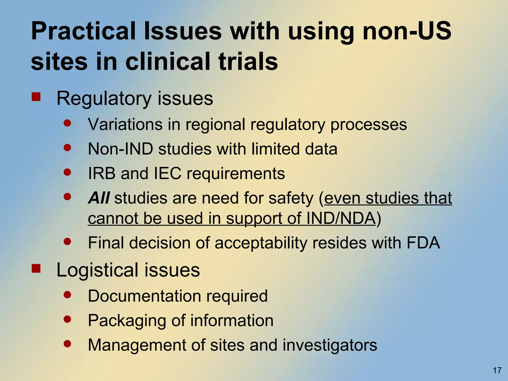 Practical Issues with using non-US sites in clinical trials Regulatory issues Variations in regional regulatory processes Non-IND studies with limited data IRB and IEC requirements All  studies are need for safety ( even studies that cannot be used in support of IND/NDA ) Final decision of acceptability resides with FDA Logistical issues Documentation required  Packaging of information  Management of sites and investigators 