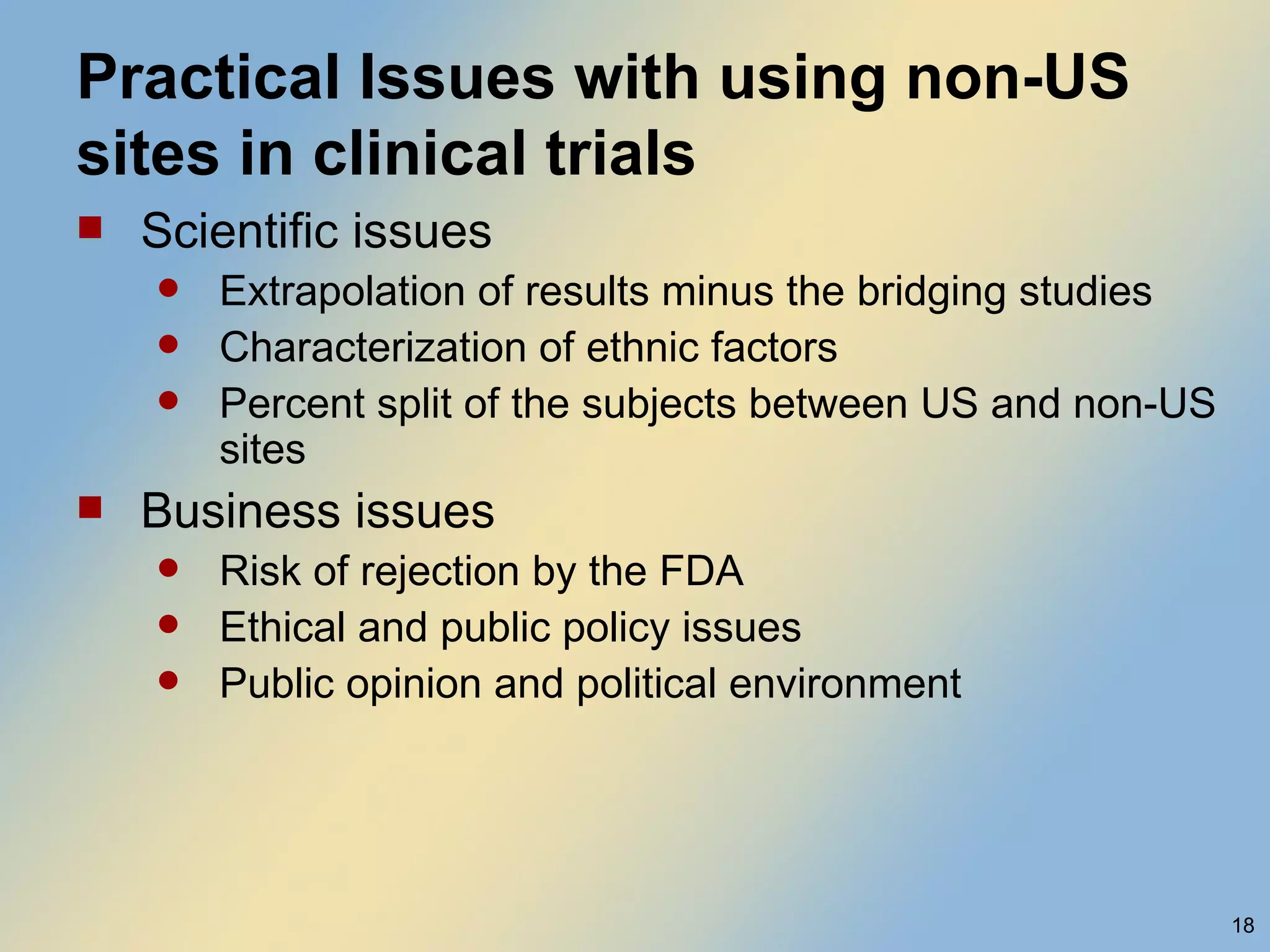 Practical Issues with using non-US sites in clinical trials Scientific issues Extrapolation of results minus the bridging studies Characterization of ethnic factors Percent split of the subjects between US and non-US sites Business issues Risk of rejection by the FDA Ethical and public policy issues Public opinion and political environment 