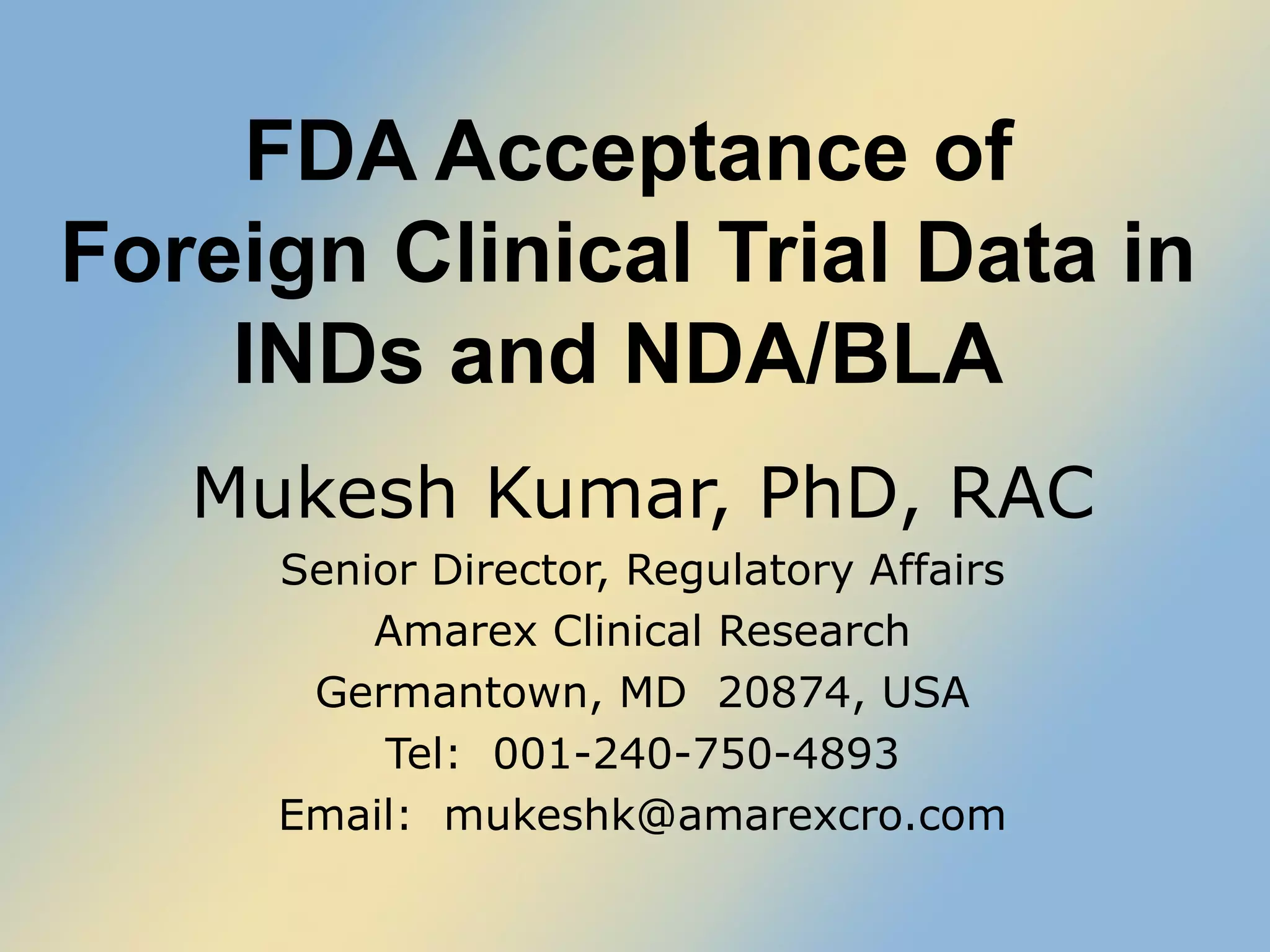 FDA Acceptance of  Foreign Clinical Trial Data in  INDs and NDA/BLA  Mukesh Kumar, PhD, RAC Senior Director, Regulatory Affairs Amarex Clinical Research Germantown, MD  20874, USA Tel:  001-240-750-4893 Email:  [email_address] 