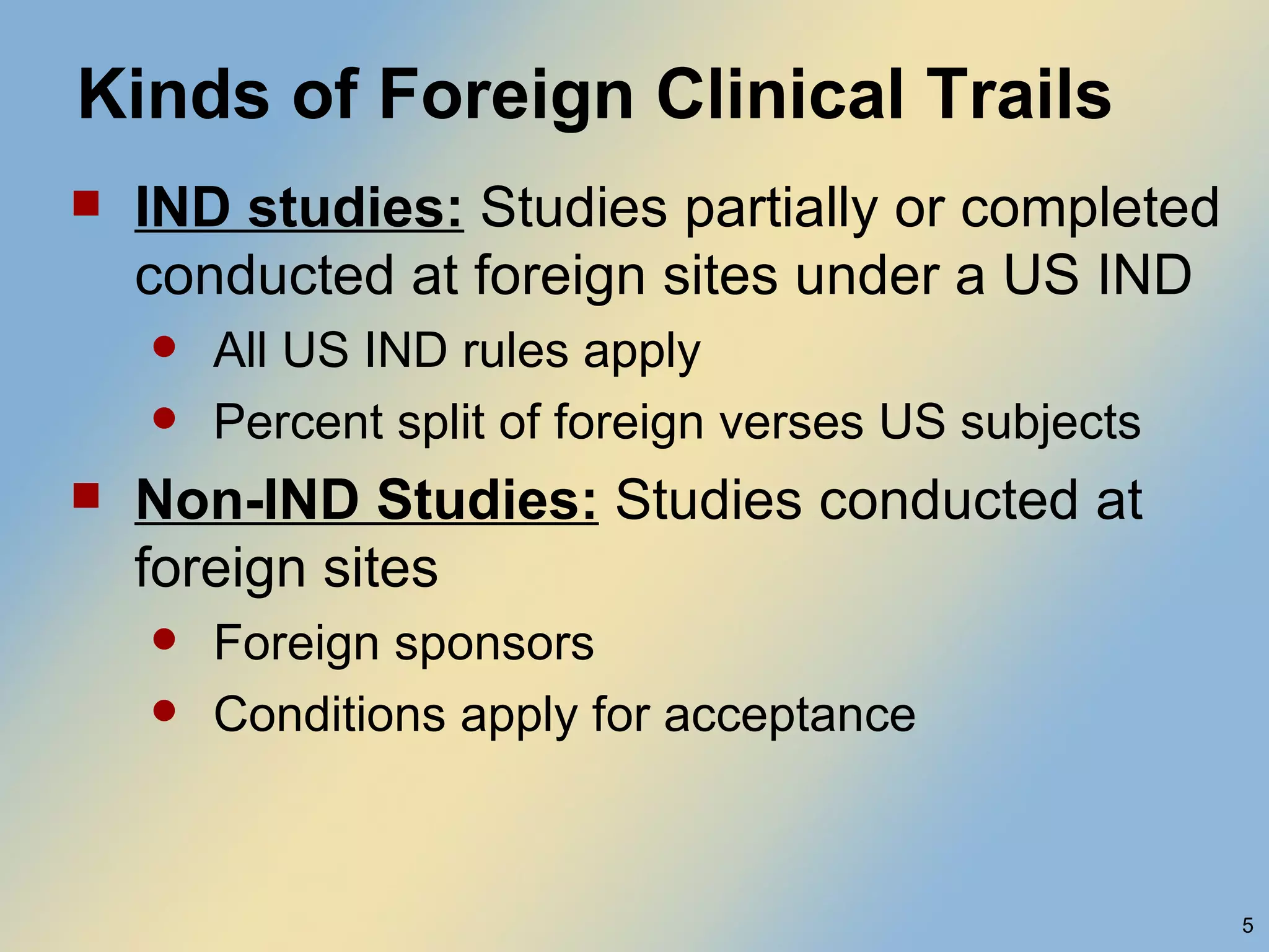Kinds of Foreign Clinical Trails IND studies:  Studies partially or completed conducted at foreign sites under a US IND All US IND rules apply Percent split of foreign verses US subjects Non-IND Studies:  Studies conducted at foreign sites Foreign sponsors Conditions apply for acceptance  