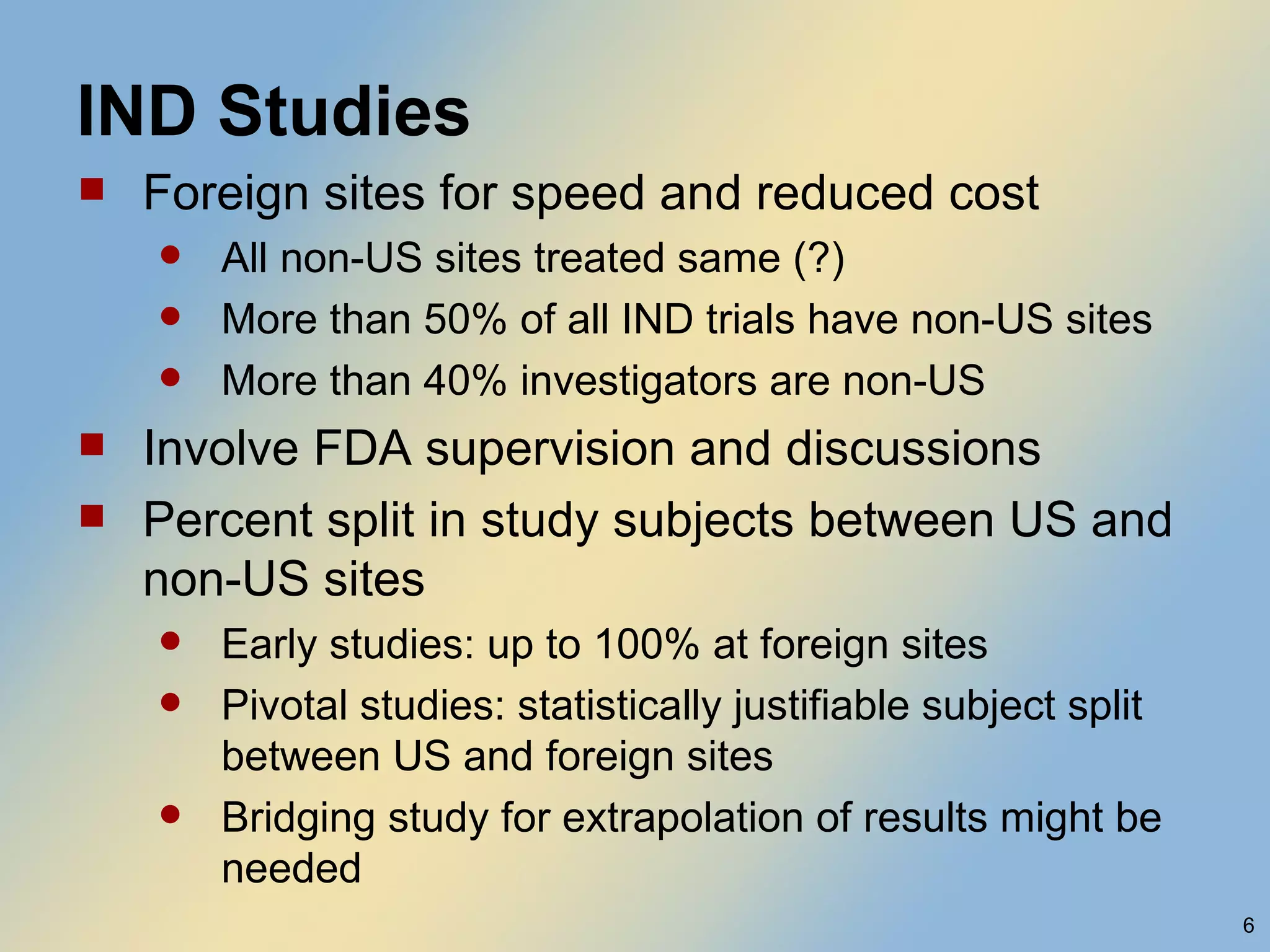 IND Studies Foreign sites for speed and reduced cost All non-US sites treated same (?) More than 50% of all IND trials have non-US sites More than 40% investigators are non-US Involve FDA supervision and discussions Percent split in study subjects between US and non-US sites Early studies: up to 100% at foreign sites Pivotal studies: statistically justifiable subject split between US and foreign sites Bridging study for extrapolation of results might be needed 