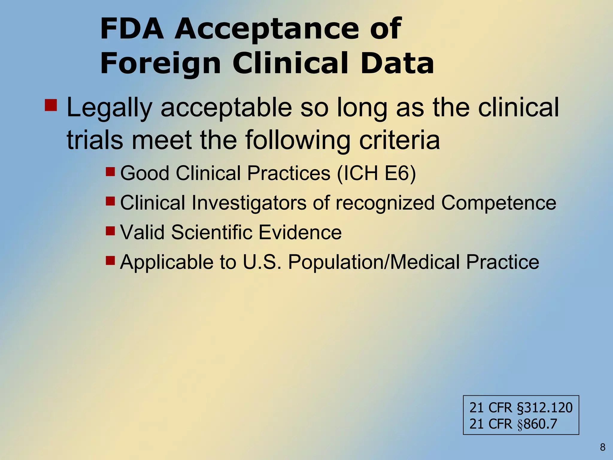 FDA Acceptance of  Foreign Clinical Data Legally acceptable so long as the clinical trials meet the following criteria Good Clinical Practices (ICH E6) Clinical Investigators of recognized Competence Valid Scientific Evidence Applicable to U.S. Population/Medical Practice 21 CFR  §312.120 21 CFR  § 860.7 