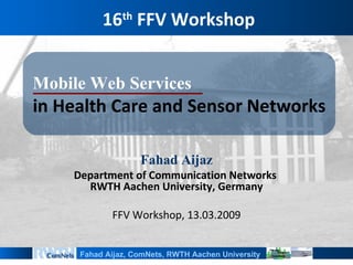16th FFV Workshop


MobileWebServices
in Health Care and Sensor Networks

                   FahadAijaz
    Department of Communication Networks
      RWTH Aachen University, Germany

            FFV Workshop, 13.03.2009


     Fahad Aijaz, ComNets, RWTH Aachen University
 