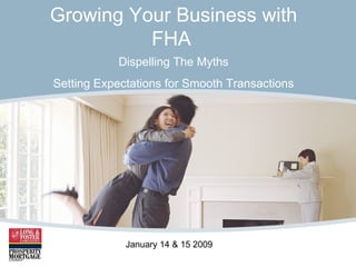 Growing Your Business with FHA   Dispelling The Myths Setting Expectations for Smooth Transactions January 14 & 15 2009 