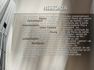 HISTÒRIA Les primeres fibres de carboni utilitzades industrialment són gràcies a  Edison , el qual va preparar fibres de carboni per  carbonització  de filaments de fibres de bambú i van ser utilitzades en la preparació de filaments per a llums  incandescents . Amb posterioritat caldria esperar fins a 1960 fins que  Union   Carbide  desenvolupant  un procediment industrial d'obtenció de fibres contínues de carboni d'alt mòdul de  Young  a partir de fibres de carbó. En el 1966 les fibres de carboni d'alt mòdul i tensió de ruptura van ser obtingudes a partir de fibres de PA ( poliacrilonitril ). En aquesta època també es van desenvolupar FC obtingudes a parir del carbó i petroli i de resines  fenòliques , no obstant això, aquestes FC presenten propietats mecàniques inferiors i es comercialitzen com fibres de carboni d'ús general. En els anys 1980s es preparen FC a partir de transformar-se en alt mòdul, que s'utilitzen en un nombre limitat d'aplicacions que requereixen fibres de molt altes prestacions. 