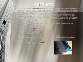 OBTENCIÓ FC s'obtenen per  carbonització  (1200–1400 C) de fibres orgàniques naturals o sintètiques. En la majoria dels casos, les fibres de carboni continuen  com carbó no grafit. Per tant en terme de fibres de grafit solament està justificat quan les fibres de carboni han estat sotmeses a un tractament tèrmic de  grafititzacions  (2000–3000 ºC) que els confereix un ordre cristal·lí tridimensional que pot observar mitjançant la projecció de RAJOS X. Per a obtenir fibres de carboni d'altes prestacions, fibres de carboni conductores o fibres de grafit és necessari sotmetre les FC a tractaments tèrmics addicionals a  temperatures que poden estar entre els 2000 i els 3000 ºC  Atenent a les seves propietats mecàniques les FC poden classificar-se en :  -Fibres d'ultra alt mòdul.  -Fibres d'alt mòdul ( HM ).  -Fibres d'alta força ( HT ).  -Fibres de mòdul intermedi ( IM ).  -Fibres de baix mòdul.  En relació als precursors utilitzats per a l'obtenció de FC les més importants són :  -Fibres de carboni a partir de  rayón ;  -Fibres de carboni a partir de PA,  