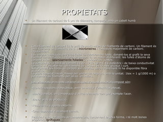 PROPIETATS Un filament de carboni de 6 μm de diàmetre, comparat amb un cabell humà  Cada filament de carboni és la unió de molts milers de filaments de carboni. Un filament és un fi tub amb un diàmetre de–5 8  micròmetres  i consisteix majorment de carboni.  regularment.  Les unions químiques entre les fulles és relativament feble, donant-los al grafit la seva lluentor característics. La fibra de carboni és un material diferent: les fulles d'àtoms de carboni estan ‘’ azarosamente   foliadas ’’, o atapeïdes, juntes.  La densitat de la fibra de carboni és de 1.750 kg/m3. És dielèctric i de baixa conductivitat tèrmica. A l'escalfar-se, un filament de carboni es fa més gruixut i curt.  Naturalment les fibres de carboni són negres, però recentment hi ha disponible fibra acolorida.  La seva densitat lineal (massa per unitat de longitud, amb la unitat: 1 tex = 1 g/1000 m) o pel nombre de filaments per iarda, en milers.  Les propietats principals característiques d'aquest material compost són :    -Elevada resistència mecànica, amb un mòdul d'elasticitat elevat.    -Baixa densitat, en comparació d'altres elements com per exemple l'acer.  -Elevat preu de producció.    -Resistència a agents externs.  -Gran capacitat d'aïllament tèrmic.  Resisteix a les variacions de temperatura, conservant la seva forma, i té molt bones  propietats  ignífugues . 