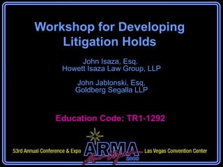 Workshop for Developing Litigation Holds John Isaza, Esq.  Howett Isaza Law Group, LLP John Jablonski, Esq. Goldberg Segalla LLP Education Code: TR1-1292  