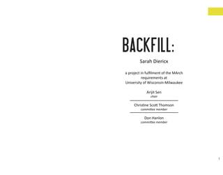 BACKFILL:
        Sarah Diericx

a project in fulﬁlment of the MArch
          requirements at
University of Wisconsin-Milwaukee

             Arijit Sen
               chair

     Christine Scott Thomson
         committee member

           Don Hanlon
         committee member




                                      1
 