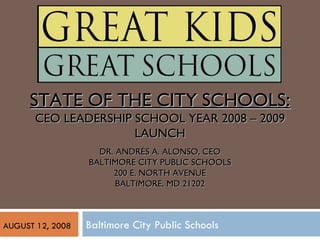 Baltimore City Public Schools STATE OF THE CITY SCHOOLS : CEO LEADERSHIP SCHOOL YEAR 2008 – 2009 LAUNCH DR. ANDRÉS A. ALONSO, CEO BALTIMORE CITY PUBLIC SCHOOLS 200 E. NORTH AVENUE BALTIMORE, MD 21202 AUGUST 12, 2008 