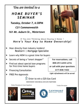 You are invited to a
  HOME BUYER’S
    SEMINAR
 Tuesday, October 7, 6:30PM
         C21 Commonwealth
161 Mt. Auburn St., Watertown

                                                   -
                 If You Are Thinking About Buying A Home
     H e r e ’ s Yo u r K e y t o H o m e O w n e r s h i p !

Hear directly from industry insiders!
        Realtor® | Mortgage Specialist
Learn why NOW is a great time for buyers
Secrets of being a “smart shopper”                       For reservations, call
                                                         800-251-6444 x316
Find out about special loan programs
for first-time home buyers                            or call with your questions
                                                             617-838-1422
Financing Consultation
                                                      Light refreshments will be served
FREE Pre-Approvals
                               Enter to win a $25 Gas Card
                           HOSTED BY YOUR REAL ESTATE PARTNERS

  Medea Palandjian & Joann Impallaria                            Vartkes Hovsepian
 