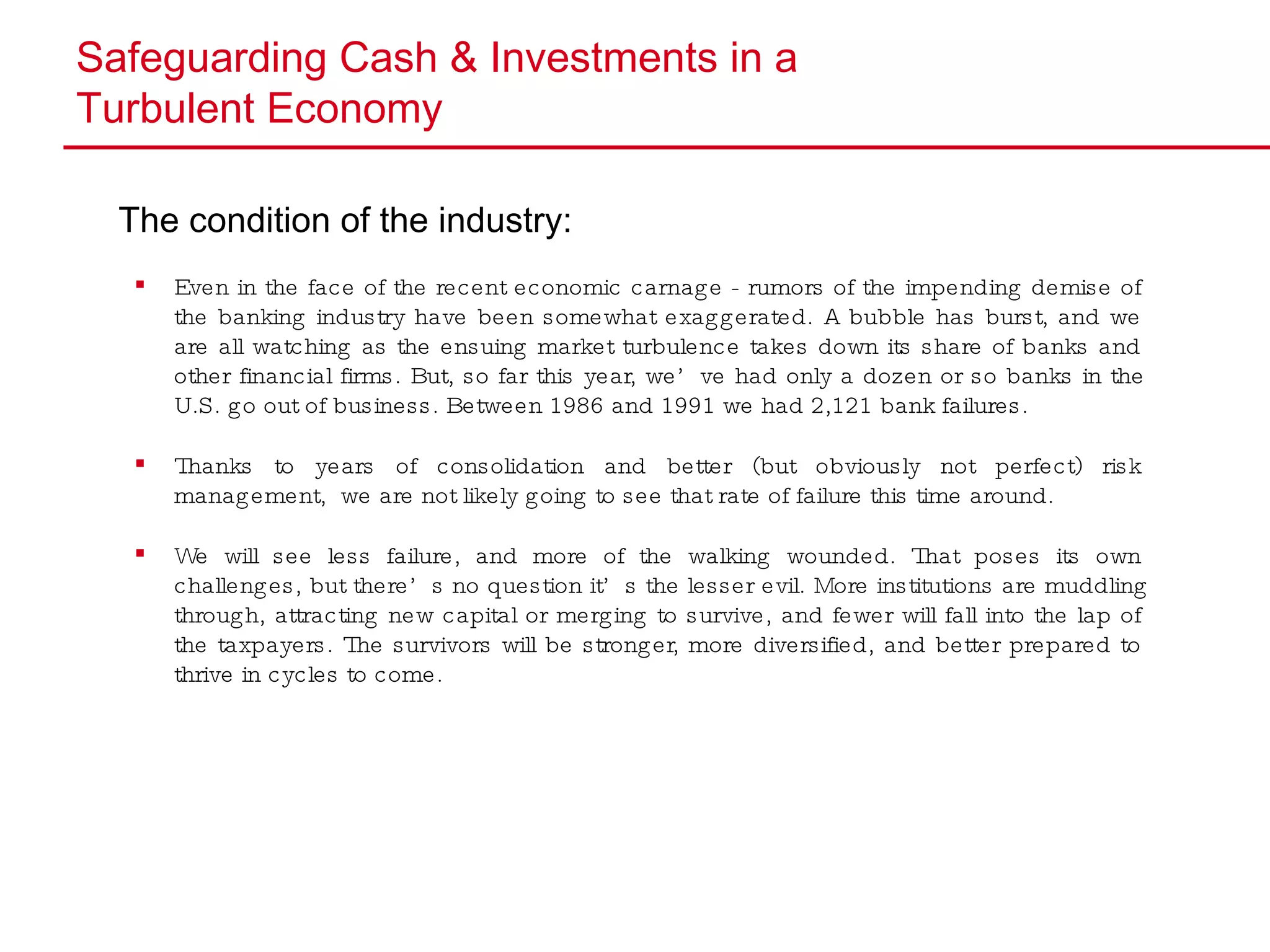 Safeguarding Cash & Investments in a  Turbulent Economy The condition of the industry: Even in the face of the recent economic carnage - rumors of the impending demise of the banking industry have been somewhat exaggerated. A bubble has burst, and we are all watching as the ensuing market turbulence takes down its share of banks and other financial firms. But, so far this year, we’ve had only a dozen or so banks in the U.S. go out of business. Between 1986 and 1991 we had 2,121 bank failures. Thanks to years of consolidation and better (but obviously not perfect) risk management,  we are not likely going to see that rate of failure this time around.  We will see less failure, and more of the walking wounded. That poses its own challenges, but there’s no question it’s the lesser evil. More institutions are muddling through, attracting new capital or merging to survive, and fewer will fall into the lap of the taxpayers. The survivors will be stronger, more diversified, and better prepared to thrive in cycles to come. 