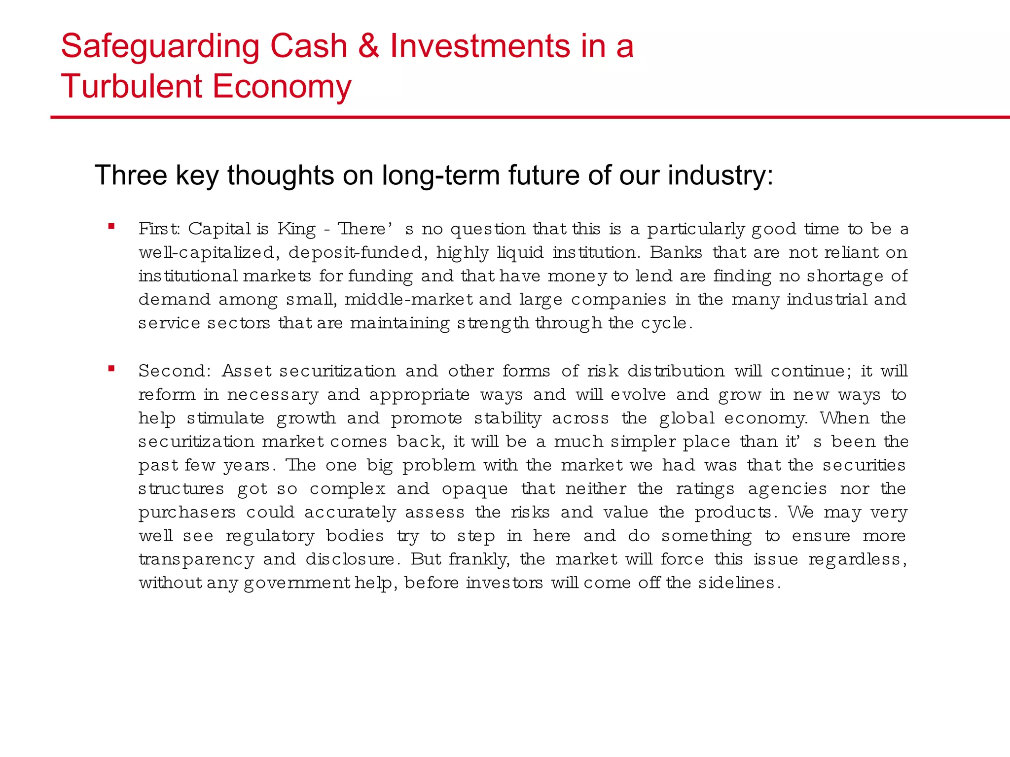 Safeguarding Cash & Investments in a  Turbulent Economy Three key thoughts on long-term future of our industry: First: Capital is King - There’s no question that this is a particularly good time to be a well-capitalized, deposit-funded, highly liquid institution. Banks that are not reliant on institutional markets for funding and that have money to lend are finding no shortage of demand among small, middle-market and large companies in the many industrial and service sectors that are maintaining strength through the cycle.  Second: Asset securitization and other forms of risk distribution will continue; it will reform in necessary and appropriate ways and will evolve and grow in new ways to help stimulate growth and promote stability across the global economy. When the securitization market comes back, it will be a much simpler place than it’s been the past few years. The one big problem with the market we had was that the securities structures got so complex and opaque that neither the ratings agencies nor the purchasers could accurately assess the risks and value the products. We may very well see regulatory bodies try to step in here and do something to ensure more transparency and disclosure. But frankly, the market will force this issue regardless, without any government help, before investors will come off the sidelines. 