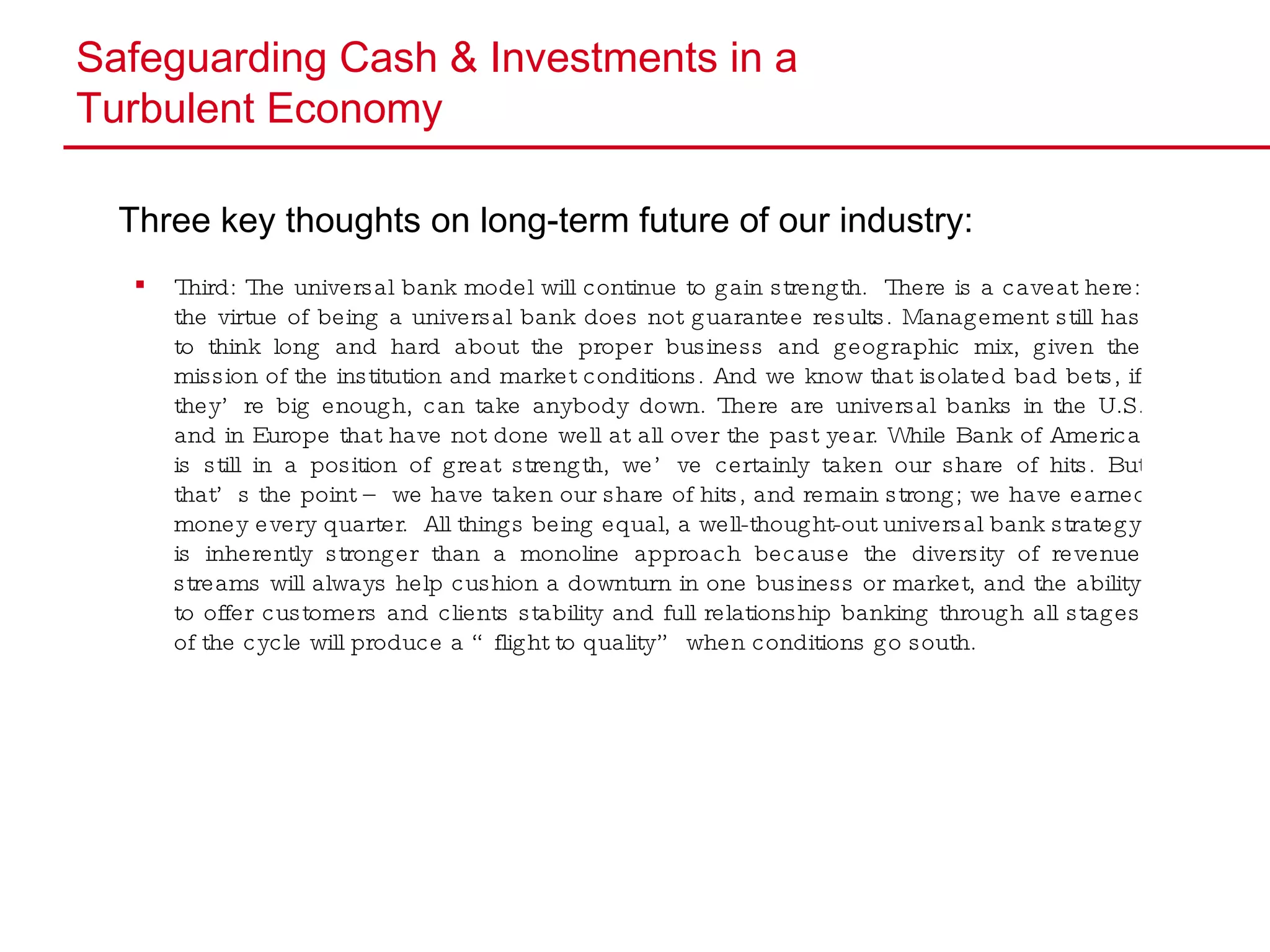 Safeguarding Cash & Investments in a  Turbulent Economy Three key thoughts on long-term future of our industry: Third: The universal bank model will continue to gain strength.  There is a caveat here: the virtue of being a universal bank does not guarantee results. Management still has to think long and hard about the proper business and geographic mix, given the mission of the institution and market conditions. And we know that isolated bad bets, if they’re big enough, can take anybody down. There are universal banks in the U.S. and in Europe that have not done well at all over the past year. While Bank of America is still in a position of great strength, we’ve certainly taken our share of hits. But that’s the point – we have taken our share of hits, and remain strong; we have earned money every quarter.  All things being equal, a well-thought-out universal bank strategy is inherently stronger than a monoline approach because the diversity of revenue streams will always help cushion a downturn in one business or market, and the ability to offer customers and clients stability and full relationship banking through all stages of the cycle will produce a “flight to quality” when conditions go south. 